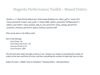 ./jmeter -n -t ~/benchmark-default.jmx -Jhost=www.idealphp.com -Jbase_path=/ -Jusers=10 
-Jramp_period=30 -Jreport_save_path=./ -Jloops=2000 -Jadmin_password="5678password" 
-Jadmin_user=admin -Jview_product_add_to_cart_percent=0 -Jview_catalog_percent=0 
-Jcustomer_checkout_percent=0 -Jguest_checkout_percent=100
(This can be done in the JMX as well)
Non-Trivial Settings:
View Catalog : 0%
View Product Add to Cart : 0%
Customer Checkout: 0%
Guest Checkout: 100%
This test will slam orders through as fast as it can. Using it is as simple as recording the number of
orders at the start and finish of a test, and then calculating the number of orders per hour on that.
Orders Per Hour = (3600 / Time to Complete) * (Ending Orders – Starting Orders)
 