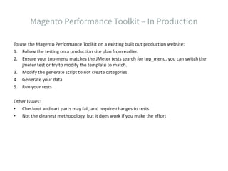 To use the Magento Performance Toolkit on a existing built out production website:
1. Follow the testing on a production site plan from earlier.
2. Ensure your top-menu matches the JMeter tests search for top_menu, you can switch the
jmeter test or try to modify the template to match.
3. Modify the generate script to not create categories
4. Generate your data
5. Run your tests
Other Issues:
• Checkout and cart parts may fail, and require changes to tests
• Not the cleanest methodology, but it does work if you make the effort
 