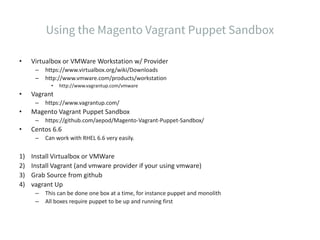 • Virtualbox or VMWare Workstation w/ Provider
– https://www.virtualbox.org/wiki/Downloads
– http://www.vmware.com/products/workstation
• http://www.vagrantup.com/vmware
• Vagrant
– https://www.vagrantup.com/
• Magento Vagrant Puppet Sandbox
– https://github.com/aepod/Magento-Vagrant-Puppet-Sandbox/
• Centos 6.6
– Can work with RHEL 6.6 very easily.
1) Install Virtualbox or VMWare
2) Install Vagrant (and vmware provider if your using vmware)
3) Grab Source from github
4) vagrant Up
– This can be done one box at a time, for instance puppet and monolith
– All boxes require puppet to be up and running first
 