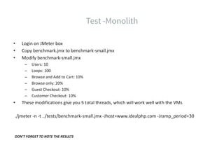 • Login on JMeter box
• Copy benchmark.jmx to benchmark-small.jmx
• Modify benchmark-small.jmx
– Users: 10
– Loops: 100
– Browse and Add to Cart: 10%
– Browse only: 20%
– Guest Checkout: 10%
– Customer Checkout: 10%
• These modifications give you 5 total threads, which will work well with the VMs
./jmeter -n -t ../tests/benchmark-small.jmx -Jhost=www.idealphp.com -Jramp_period=30
DON’T FORGET TO NOTE THE RESULTS
 