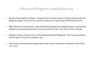 • Reverse Proxy Vagrant or Nginx: Using Varnish to reverse proxy can really speed up the site.
Magento designs can break this, as well as extensions. Expect some difficulty and issues.
• Redis Sentinel w/ twemproxy: Using Sentinel and twemproxy wrapped by your load balancer
will give you amazing performance out of your Redis cluster. This setup is fairly complex.
• Database Servers: Read servers can be load balanced with Magento. This is easy to achieve,
but this doesn’t solve the checkout issue.
• Autoscaling: Automatically bring up new nodes as you need them, and destroy them when
not in use.
 