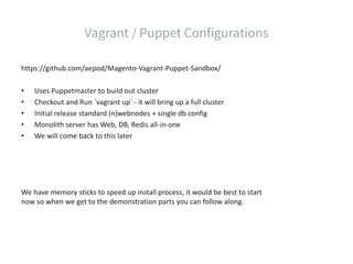 https://github.com/aepod/Magento-Vagrant-Puppet-Sandbox/
• Uses Puppetmaster to build out cluster
• Checkout and Run `vagrant up` - it will bring up a full cluster
• Initial release standard (n)webnodes + single db config
• Monolith server has Web, DB, Redis all-in-one
• We will come back to this later
We have memory sticks to speed up install process, it would be best to start
now so when we get to the demonstration parts you can follow along.
 