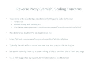 • Turpentine is the standard go to extension for Magento to tie to Varnish
– Handles ESI
– Handles Dealing with updating VCL
– http://www.magentocommerce.com/magento-connect/turpentine-varnish-cache.html
• If on Enterprise disable FPC, CE disable lesti_fpc
• https://github.com/nexcess/magento-turpentine/wiki/Installation
• Typically Varnish will run on each render box, and proxy to the local nginx.
• Issues will typically show up as over caching of blocks or other bits of front end page
• SSL is NOT supported by vagrant, terminate it at your load balancer
 
