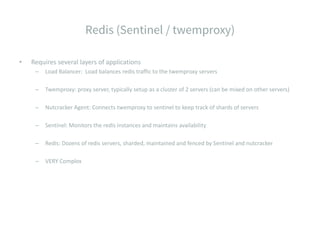 • Requires several layers of applications
– Load Balancer: Load balances redis traffic to the twemproxy servers
– Twemproxy: proxy server, typically setup as a cluster of 2 servers (can be mixed on other servers)
– Nutcracker Agent: Connects twemproxy to sentinel to keep track of shards of servers
– Sentinel: Monitors the redis instances and maintains availability
– Redis: Dozens of redis servers, sharded, maintained and fenced by Sentinel and nutcracker
– VERY Complex
 