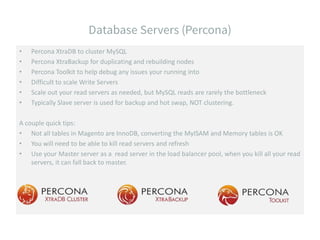 • Percona XtraDB to cluster MySQL
• Percona XtraBackup for duplicating and rebuilding nodes
• Percona Toolkit to help debug any issues your running into
• Difficult to scale Write Servers
• Scale out your read servers as needed, but MySQL reads are rarely the bottleneck
• Typically Slave server is used for backup and hot swap, NOT clustering.
A couple quick tips:
• Not all tables in Magento are InnoDB, converting the MyISAM and Memory tables is OK
• You will need to be able to kill read servers and refresh
• Use your Master server as a read server in the load balancer pool, when you kill all your read
servers, it can fall back to master.
 