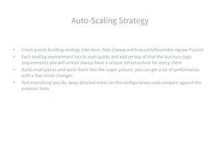 • Insert puzzle building analogy joke here: http://www.wikihow.com/Assemble-Jigsaw-Puzzles
• Each hosting environment has its own quirks and add on top of that the business logic
requirements you will almost always have a unique infrastructure for every client
• Build small pieces and work them into the larger picture, you can get a lot of performance
with a few minor changes.
• Test everything you do, keep detailed notes on the configurations and compare against the
previous tests
 
