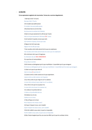 -   LO NEUTRE

    1) Les expressions següents són incorrectes. Torneu-les a escriure degudament.

              1.Barreja lo diví i lo humà.
             Barreja el diví i l’humà.
             2.Es lo pitjor que podia passar.
             Es la pitjor cosa que podía passar.
             3.No discerneix lo ver de lo fals.
             No discerneix la vertitat de la falsetat.
             4.Això no és pas exactament lo afirmat per l'autor.
             Això no és pas exactament l’afirmació DEr l’autor.
             5.Cal mantenir lo pactat, encara que costi.
             Cal mantenir el pacte, encara que costi.
             6.Digues-me tot lo que saps.
             Digues-me tot allò que saps.
             7.Van escoltar amb molta atenció tot lo que ens explicaven.
             Van escoltar amb molta atenció totes les coses que ens explicaven.
             8.Es més bonic de lo que m'imaginava.
             Es més bonic de com ME L’IMAGINAVA.
             9.Lo que dius és inversemblant.
             El que dius és veritat.
             10.Els homes es distingeixen per lo que manifesten i s'assemblen per lo que amaguen.
             Els homes es distingeixen per les coses que manifesten i s’assemblen per les coses que amaguen.
             11.Això no és pas lo que deia ell.
             Això no és pas EL que deia ell.
             12.Llavors entrà un dels nostres:era lo que esperàvem.
             Llavors entrà un dels nostres: era l’esperat.
             13.Lo més curiós és que ningú no se'n va adonar.
             La cosa més curiosa és que ningú no se’n va adonar.
             14.Lo més rar és que no va passar res.
             La cosa més rara és que no va passar res.
             15.Li dolia en lo profund del cor
             Li dolia en la profunditat del cor.
             16.Cadascú va a lo seu
             Cadascú va a la seua.
             17.No et fiques en lo meu!
             No es fiques en les meues coses!
             18. Quan li toquen lo seu, com s'exalta!
             Quan li toquen les seues coses, com s’exalta!
             19.Ha fet malbé la seua salut, lo qual es irreparable.
             Ha fet malbé la seua salut, la qual cosa es irreparable.
             20.No s'havia imaginat que fos una cosa tan difícil: per lo que ho va deixar córrer.

                                                                                                               1
 