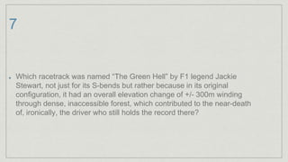 7
Which racetrack was named “The Green Hell” by F1 legend Jackie
Stewart, not just for its S-bends but rather because in its original
configuration, it had an overall elevation change of +/- 300m winding
through dense, inaccessible forest, which contributed to the near-death
of, ironically, the driver who still holds the record there?
 