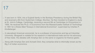 17
X was born in 1934, into a Gujarati family in the Bombay Presidency during the British Raj,
and received a BA from Sydenham College, Mumbai. He then traveled to England to study
at St. John's College, Cambridge, receiving a second BA at Cambridge (in Economics) in
1956. He received the Ph.D. in Economics from the Massachusetts Institute of Technology
in 1961 for a thesis titled "Essays in International Economics", supervised by Charles P.
Kindleberger.
A naturalized American economist, he is a professor of economics and law at Columbia
University. Bhagwati is notable for his research in international trade and for his advocacy
of free trade. His debates with Amartya Sen on the same or orgasmic for finance geeks.
Along with Amartya Sen and Avinash Dixit, they comprise what is informally known as the
Big 3 of Indian economics.
 