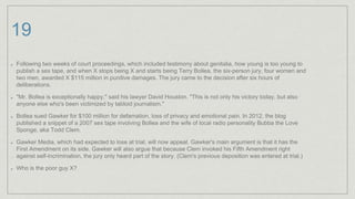 19
Following two weeks of court proceedings, which included testimony about genitalia, how young is too young to
publish a sex tape, and when X stops being X and starts being Terry Bollea, the six-person jury, four women and
two men, awarded X $115 million in punitive damages. The jury came to the decision after six hours of
deliberations.
"Mr. Bollea is exceptionally happy," said his lawyer David Houston. "This is not only his victory today, but also
anyone else who's been victimized by tabloid journalism."
Bollea sued Gawker for $100 million for defamation, loss of privacy and emotional pain. In 2012, the blog
published a snippet of a 2007 sex tape involving Bollea and the wife of local radio personality Bubba the Love
Sponge, aka Todd Clem.
Gawker Media, which had expected to lose at trial, will now appeal. Gawker's main argument is that it has the
First Amendment on its side. Gawker will also argue that because Clem invoked his Fifth Amendment right
against self-incrimination, the jury only heard part of the story. (Clem's previous deposition was entered at trial.)
Who is the poor guy X?
 