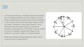 20
In Classical Antiquity, Aristotle claimed that there
was a fundamental set of seven colours, as did
various Renaissance artists who tried to establish
a set of seven from which all other colours could
be mixed. However it was Isaac Newton, who,
influenced by the Greek idea of a harmonic
universe, proposed one of the first 7-colour circles
in which he added orange and indigo to the
original 5 coloursto make a 7 colourscheme.
What was Newton influenced by to add 2 more
colours to the 5 colourcircle?
 