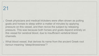 21
Greek physicians and medical tricksters were often shown as putting
goats and horses to sleep within a matter of minutes by applying
pressure on this vessel, and then revive the subject by releasing
pressure. This was because both horses and goats depend entirely on
this vessel for cerebral blood, due to insufficient vertebral blood
channels.
What blood vessel, that derives its name from the ancient Greek root
karoun meaning “sleep/drowsiness”?
 