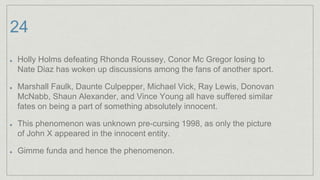 24
Holly Holms defeating Rhonda Roussey, Conor Mc Gregor losing to
Nate Diaz has woken up discussions among the fans of another sport.
Marshall Faulk, Daunte Culpepper, Michael Vick, Ray Lewis, Donovan
McNabb, Shaun Alexander, and Vince Young all have suffered similar
fates on being a part of something absolutely innocent.
This phenomenon was unknown pre-cursing 1998, as only the picture
of John X appeared in the innocent entity.
Gimme funda and hence the phenomenon.
 