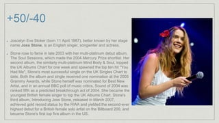 +50/-40
Joscelyn Eve Stoker (born 11 April 1987), better known by her stage
name Joss Stone, is an English singer, songwriter and actress.
Stone rose to fame in late 2003 with her multi-platinum debut album,
The Soul Sessions, which made the 2004 Mercury Prize shortlist. Her
second album, the similarly multi-platinum Mind Body & Soul, topped
the UK Albums Chart for one week and spawned the top ten hit "You
Had Me", Stone's most successful single on the UK Singles Chart to
date. Both the album and single received one nomination at the 2005
Grammy Awards, while Stone herself was nominated for Best New
Artist, and in an annual BBC poll of music critics, Sound of 2004 was
ranked fifth as a predicted breakthrough act of 2004. She became the
youngest British female singer to top the UK Albums Chart. Stone's
third album, Introducing Joss Stone, released in March 2007,
achieved gold record status by the RIAA and yielded the second-ever
highest debut for a British female solo artist on the Billboard 200, and
became Stone's first top five album in the US.
 