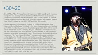 +30/-20
David Allan "Dave" Stewart (born 9 September 1952) is an English musician,
songwriter and record producer, best known for Eurythmics, his successful
professional partnership with Annie Lennox. He is usually credited as David A.
Stewart, to avoid confusion with other musicians named Dave Stewart. He won
Best British Producer at the 1986, 1987 and 1990 Brit Awards.
Stewart was born in Sunderland, England, in 1952 and he attended Bede
Grammar School for Boys. Whilst still in his teens, he secured a record deal as
part of folk-rock band Longdancer. Despite being signed to Elton John's record
label, The Rocket Record Company, they did not achieve commercial success.
He also collaborated with Brian Harrison to produce an EP on the Sunderland
Multicord label (label number MULT-SH-1, producer Ken McKenzie), recording
two songs ("Girl" and "Green She Said") from a school musical production
written by teacher Dick Bradshaw, one traditional number ("A Blacksmith
Courted Me") and a song written by Dave and Brian ("Deep December"). After
leaving Wearside Stewart then spent several years living in squats in London.
In late 1976, he was introduced to Annie Lennox by Paul Jacobs. Soon,
Stewart and Lennox became romantically involved. By 1977, the pair had
teamed up with Sunderland musician Peet Coombes, releasing a single on
Logo Records as The Catch. The band then developed into The Tourists who
enjoyed modest success, including a hit in 1979 with a cover of the Dusty
Springfield hit "I Only Want to Be with You".
 