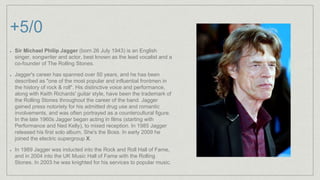 +5/0
Sir Michael Philip Jagger (born 26 July 1943) is an English
singer, songwriter and actor, best known as the lead vocalist and a
co-founder of The Rolling Stones.
Jagger's career has spanned over 50 years, and he has been
described as "one of the most popular and influential frontmen in
the history of rock & roll". His distinctive voice and performance,
along with Keith Richards' guitar style, have been the trademark of
the Rolling Stones throughout the career of the band. Jagger
gained press notoriety for his admitted drug use and romantic
involvements, and was often portrayed as a countercultural figure.
In the late 1960s Jagger began acting in films (starting with
Performance and Ned Kelly), to mixed reception. In 1985 Jagger
released his first solo album, She's the Boss. In early 2009 he
joined the electric supergroup X.
In 1989 Jagger was inducted into the Rock and Roll Hall of Fame,
and in 2004 into the UK Music Hall of Fame with the Rolling
Stones. In 2003 he was knighted for his services to popular music.
 