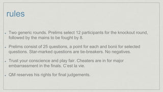 rules
Two generic rounds. Prelims select 12 participants for the knockout round,
followed by the mains to be fought by 8.
Prelims consist of 25 questions, a point for each and bonii for selected
questions. Star-marked questions are tie-breakers. No negatives.
Trust your conscience and play fair. Cheaters are in for major
embarrassment in the finals. C’est la vie.
QM reserves his rights for final judgements.
 