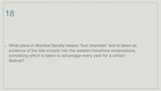 18
What place in Mumbai literally means “four channels” and is taken as
evidence of the tide-inroads into the western foreshore reclamations,
something which is taken to advantage every year for a certain
festival?
 