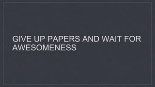GIVE UP PAPERS AND WAIT FOR
AWESOMENESS
 