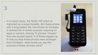 3
In a recent study, the Nokia 105 which is
marketed as a super-durable, dirt cheap phone
with a long battery life, has shown an increase
in demand for a certain purpose requiring no
apps or camera. Among 10 phones “chosen”
from the sample space, 8 of these popped up.
If I tell you that these phones were arranged
from Kurdistan, what would you say the
purpose of these devices were?
 