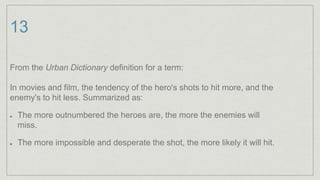 13
From the Urban Dictionary definition for a term:
In movies and film, the tendency of the hero's shots to hit more, and the
enemy's to hit less. Summarized as:
The more outnumbered the heroes are, the more the enemies will
miss.
The more impossible and desperate the shot, the more likely it will hit.
 