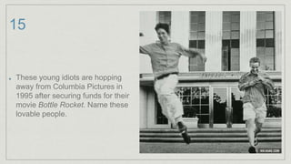 15
These young idiots are hopping
away from Columbia Pictures in
1995 after securing funds for their
movie Bottle Rocket. Name these
lovable people.
 