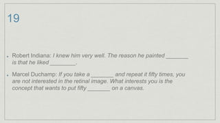 19
Robert Indiana: I knew him very well. The reason he painted _______
is that he liked ________.
Marcel Duchamp: If you take a _______ and repeat it fifty times, you
are not interested in the retinal image. What interests you is the
concept that wants to put fifty _______ on a canvas.
 
