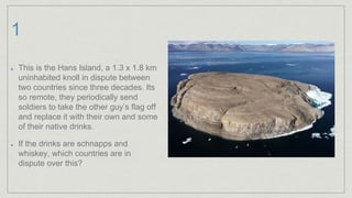 1
This is the Hans Island, a 1.3 x 1.8 km
uninhabited knoll in dispute between
two countries since three decades. Its
so remote, they periodically send
soldiers to take the other guy’s flag off
and replace it with their own and some
of their native drinks.
If the drinks are schnapps and
whiskey, which countries are in
dispute over this?
 