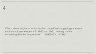4
Which idiom, origins of which is often traced back to geological events
such as volcanic eruptions in 1980 and 1991, actually means
something with the frequency of 1.16699016 × 10-8 Hz?
 