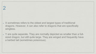 2
X sometimes refers to the oldest and largest types of traditional
dragons. However, it can also refer to dragons that are specifically
wingless.
Y are quite separate. They are normally depicted as smaller than a full-
sized dragon, but still quite large. They are winged and frequently have
a barbed tail (sometimes poisonous).
 