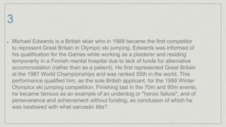 3
Michael Edwards is a British skier who in 1988 became the first competitor
to represent Great Britain in Olympic ski jumping. Edwards was informed of
his qualification for the Games while working as a plasterer and residing
temporarily in a Finnish mental hospital due to lack of funds for alternative
accommodation (rather than as a patient). He first represented Great Britain
at the 1987 World Championships and was ranked 55th in the world. This
performance qualified him, as the sole British applicant, for the 1988 Winter
Olympics ski jumping competition. Finishing last in the 70m and 90m events,
he became famous as an example of an underdog or "heroic failure", and of
perseverance and achievement without funding, as conclusion of which he
was bestowed with what sarcastic title?
 