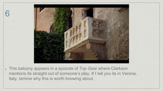 6
This balcony appears in a episode of Top Gear where Clarkson
mentions its straight out of someone’s play. If I tell you its in Verona,
Italy, temme why this is worth knowing about.
 