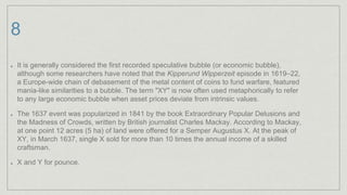 8
It is generally considered the first recorded speculative bubble (or economic bubble),
although some researchers have noted that the Kipperund Wipperzeit episode in 1619–22,
a Europe-wide chain of debasement of the metal content of coins to fund warfare, featured
mania-like similarities to a bubble. The term "XY" is now often used metaphorically to refer
to any large economic bubble when asset prices deviate from intrinsic values.
The 1637 event was popularized in 1841 by the book Extraordinary Popular Delusions and
the Madness of Crowds, written by British journalist Charles Mackay. According to Mackay,
at one point 12 acres (5 ha) of land were offered for a Semper Augustus X. At the peak of
XY, in March 1637, single X sold for more than 10 times the annual income of a skilled
craftsman.
X and Y for pounce.
 