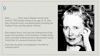 9
Mary ______ Perry was a theatre actress and
director. She started acting at the age of 18. She
also produced many successful plays including the
Pulitzer-Prize winning classic ‘Harvey’.
She helped found, and was the chairwoman of the
board and secretary of the American Theatre Wing,
which provided entertainment to servicemen during
World War II in several American cities.
How has she been immortalized in the field of
entertainment?
 
