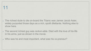 11
The richest dude to die on-board the Titanic was James Jacob Aster,
widely purported those days as a rich, spoilt dilettante. Nothing else to
show here.
The second richest guy was reckon-able. Died with the love of his life
in his arms, just as shown in the movie.
Who was he and most important, what was his co-preneur?
 