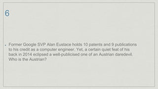 6
Former Google SVP Alan Eustace holds 10 patents and 9 publications
to his credit as a computer engineer. Yet, a certain quiet feat of his
back in 2014 eclipsed a well-publicised one of an Austrian daredevil.
Who is the Austrian?
 