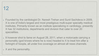 12
Founded by the cardiologist Dr. Naresh Trehan and Sunil Sachdeva in 2009,
X is one of India's largest and most prestigious multi-super specialty medical
institutes. Primarily known as an institute specializing in cardiology, presently
X has 32 institutions, departments and division that cater to over 20
specialities.
It however shot to fame on August 28, 2011, when a motorcade carrying a
personality (god knows where he is now) headed to X to treat him after a
fortnight of hoopla, all under live coverage on almost all news channels.
X and the personality.
 