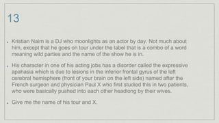 13
Kristian Nairn is a DJ who moonlights as an actor by day. Not much about
him, except that he goes on tour under the label that is a combo of a word
meaning wild parties and the name of the show he is in.
His character in one of his acting jobs has a disorder called the expressive
apahasia which is due to lesions in the inferior frontal gyrus of the left
cerebral hemisphere (front of your brain on the left side) named after the
French surgeon and physician Paul X who first studied this in two patients,
who were basically pushed into each other headlong by their wives.
Give me the name of his tour and X.
 