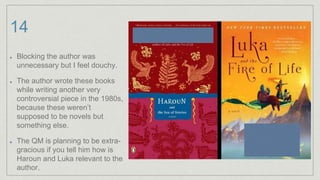 14
Blocking the author was
unnecessary but I feel douchy.
The author wrote these books
while writing another very
controversial piece in the 1980s,
because these weren’t
supposed to be novels but
something else.
The QM is planning to be extra-
gracious if you tell him how is
Haroun and Luka relevant to the
author.
 