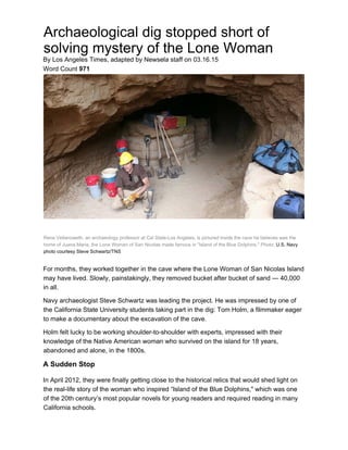 Archaeological dig stopped short of
solving mystery of the Lone Woman
By Los Angeles Times, adapted by Newsela staff on 03.16.15
Word Count 971
Rene Vellanoweth, an archaeology professor at Cal State-Los Angeles, is pictured inside the cave he believes was the
home of Juana Maria, the Lone Woman of San Nicolas made famous in "Island of the Blue Dolphins." Photo: U.S. Navy
photo courtesy Steve Schwartz/TNS
For months, they worked together in the cave where the Lone Woman of San Nicolas Island
may have lived. Slowly, painstakingly, they removed bucket after bucket of sand — 40,000
in all.
Navy archaeologist Steve Schwartz was leading the project. He was impressed by one of
the California State University students taking part in the dig: Tom Holm, a filmmaker eager
to make a documentary about the excavation of the cave.
Holm felt lucky to be working shoulder-to-shoulder with experts, impressed with their
knowledge of the Native American woman who survived on the island for 18 years,
abandoned and alone, in the 1800s.
A Sudden Stop
In April 2012, they were finally getting close to the historical relics that would shed light on
the real-life story of the woman who inspired “Island of the Blue Dolphins," which was one
of the 20th century’s most popular novels for young readers and required reading in many
California schools.
 