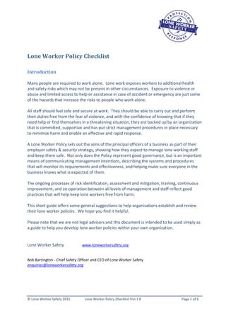 © Lone Worker Safety 2015 Lone Worker Policy Checklist Vsn 1.0 Page 1 of 6
Lone Worker Policy Checklist
Introduction
Many people are required to work alone. Lone work exposes workers to additional health
and safety risks which may not be present in other circumstances. Exposure to violence or
abuse and limited access to help or assistance in case of accident or emergency are just some
of the hazards that increase the risks to people who work alone.
All staff should feel safe and secure at work. They should be able to carry out and perform
their duties free from the fear of violence, and with the confidence of knowing that if they
need help or find themselves in a threatening situation, they are backed up by an organization
that is committed, supportive and has put strict management procedures in place necessary
to minimise harm and enable an effective and rapid response.
A Lone Worker Policy sets out the aims of the principal officers of a business as part of their
employer safety & security strategy, showing how they expect to manage lone working staff
and keep them safe. Not only does the Policy represent good governance, but is an important
means of communicating management intentions, describing the systems and procedures
that will monitor its requirements and effectiveness, and helping make sure everyone in the
business knows what is expected of them.
The ongoing processes of risk identification, assessment and mitigation, training, continuous
improvement, and co-operation between all levels of management and staff reflect good
practices that will help keep lone workers free from harm.
This short guide offers some general suggestions to help organisations establish and review
their lone worker policies. We hope you find it helpful.
Please note that we are not legal advisors and this document is intended to be used simply as
a guide to help you develop lone worker policies within your own organization.
Lone Worker Safety www.loneworkersafety.org
Bob Barrington - Chief Safety Officer and CEO of Lone Worker Safety
enquiries@loneworkersafety.org
 