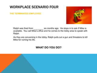 WORKPLACE SCENARIO FOUR
THE TERMINATED EMPLOYEE




  Ralph was fired from ________ six months ago. He stops in to ask if Mike is
  available. You call Mike’s office and he comes to the lobby area to speak with
  Ralph.
  As they are conversing in the lobby, Ralph pulls out a gun and threatens to kill
  Mike for ruining his life.


                          WHAT DO YOU DO?
 