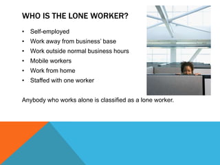 WHO IS THE LONE WORKER?
• Self-employed
• Work away from business’ base
• Work outside normal business hours
• Mobile workers
• Work from home
• Staffed with one worker


Anybody who works alone is classified as a lone worker.
 