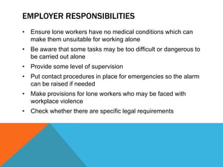 EMPLOYER RESPONSIBILITIES
• Ensure lone workers have no medical conditions which can
  make them unsuitable for working alone
• Be aware that some tasks may be too difficult or dangerous to
  be carried out alone
• Provide some level of supervision
• Put contact procedures in place for emergencies so the alarm
  can be raised if needed
• Make provisions for lone workers who may be faced with
  workplace violence
• Check whether there are specific legal requirements
 