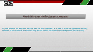 Here Is Why Lone Worker Security Is Important
If your business has high-risk workers who are still vulnerable, it is time to invest in appropriate security
solutions. In this explainer, we will delve deep into the reasons and benefits of investing in lone worker security.
 