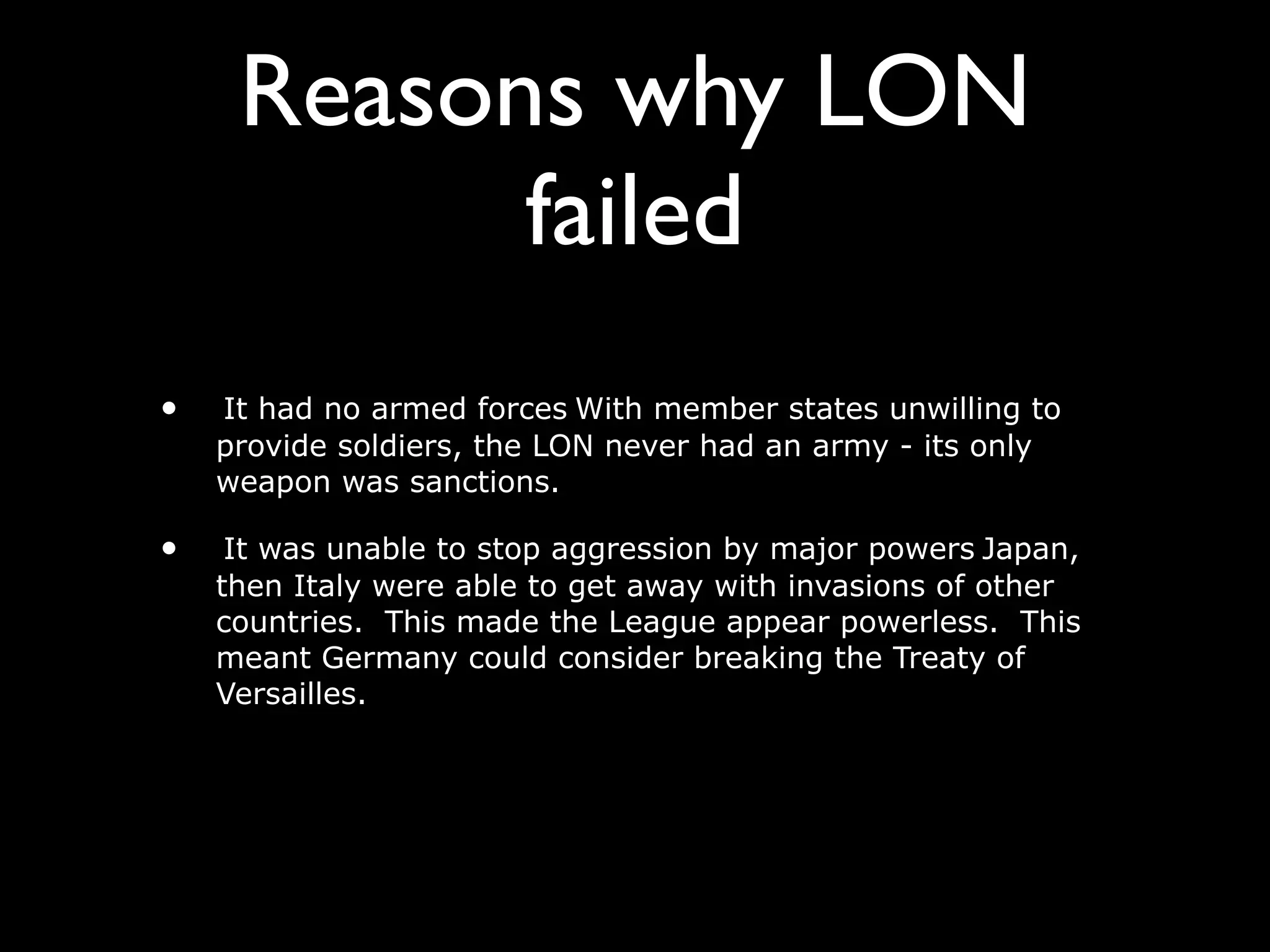 Reasons why LON
           failed
•   It had no armed forces With member states unwilling to
    provide soldiers, the LON never had an army - its only
    weapon was sanctions.

•    It was unable to stop aggression by major powers Japan,
    then Italy were able to get away with invasions of other
    countries. This made the League appear powerless. This
    meant Germany could consider breaking the Treaty of
    Versailles.
 