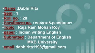 •Name :Dabhi Rita
•Sem : 1
•Roll no. : 28
•Enrollment no. : 2069108420200007
•Topic : Raja Ram Mohan Roy
•paper : Indian writing English
•Submitted : Department of English
MKB University
•email:dabhirita1198@gmail.com
 
