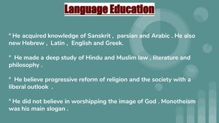 Language Education
° He acquired knowledge of Sanskrit , parsian and Arabic . He also
new Hebrew , Latin , English and Greek.
° He made a deep study of Hindu and Muslim law , literature and
philosophy .
° He believe progressive reform of religion and the society with a
liberal outlook .
° He did not believe in worshipping the image of God . Monotheism
was his main slogan .
 