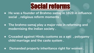 Social reforms
● He was a founder of Brahmo samaj in 1828 in inﬂuence
social , religious reform moments .
● The brahmo samaj play a major role in reforming and
modernising the Indian society .
● Crusaded against Hindu customs as a sati , polygamy
child marriage and the caste system .
● Demanded property inheritance right for women .
 