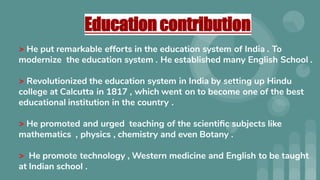 Education contribution
> He put remarkable efforts in the education system of India . To
modernize the education system . He established many English School .
> Revolutionized the education system in India by setting up Hindu
college at Calcutta in 1817 , which went on to become one of the best
educational institution in the country .
> He promoted and urged teaching of the scientiﬁc subjects like
mathematics , physics , chemistry and even Botany .
> He promote technology , Western medicine and English to be taught
at Indian school .
 